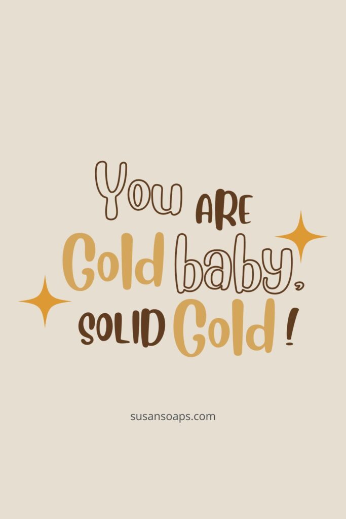 you are gold baby, solid gold!